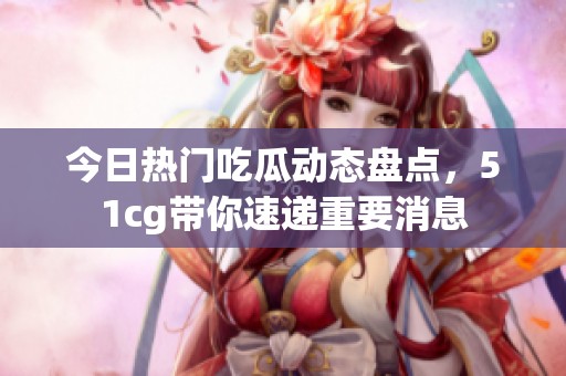今日热门吃瓜动态盘点，51cg带你速递重要消息