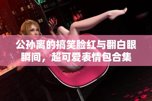公孙离的搞笑脸红与翻白眼瞬间，超可爱表情包合集