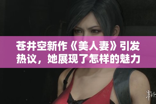 苍井空新作《美人妻》引发热议，她展现了怎样的魅力与故事