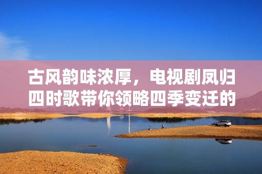 古风韵味浓厚，电视剧凤归四时歌带你领略四季变迁的爱情传奇
