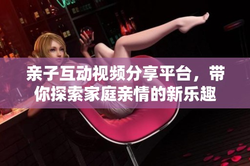 亲子互动视频分享平台，带你探索家庭亲情的新乐趣
