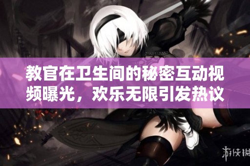 教官在卫生间的秘密互动视频曝光，欢乐无限引发热议
