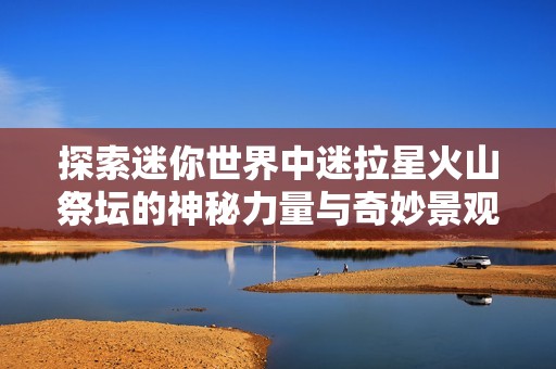 探索迷你世界中迷拉星火山祭坛的神秘力量与奇妙景观揭秘之旅