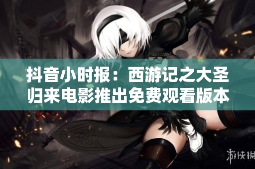 抖音小时报：西游记之大圣归来电影推出免费观看版本引发热议