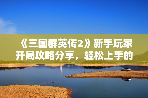 《三国群英传2》新手玩家开局攻略分享，轻松上手的技巧与心得总结