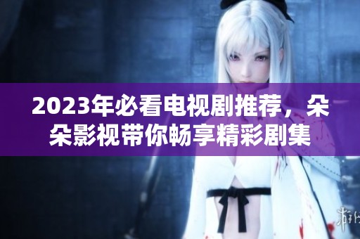 2023年必看电视剧推荐，朵朵影视带你畅享精彩剧集