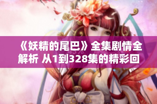 《妖精的尾巴》全集剧情全解析 从1到328集的精彩回顾与深度剖析 《妖精的尾巴》全集剧情全解析 从1到328集的精彩回顾与深度剖析