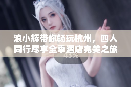 浪小辉带你畅玩杭州，四人同行尽享全季酒店完美之旅