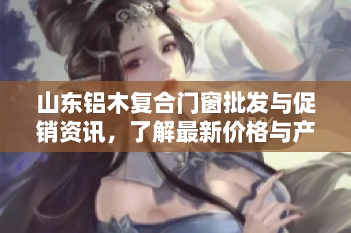 山东铝木复合门窗批发与促销资讯，了解最新价格与产地信息，助您选择最佳产品方案