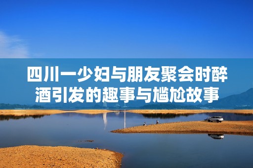 四川一少妇与朋友聚会时醉酒引发的趣事与尴尬故事