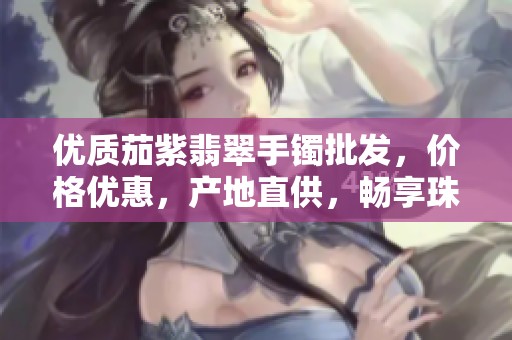 优质茄紫翡翠手镯批发，价格优惠，产地直供，畅享珠宝魅力与品质保障