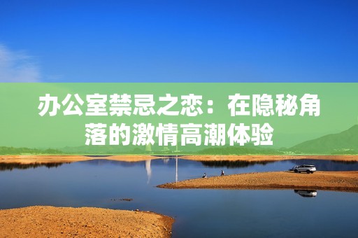 办公室禁忌之恋：在隐秘角落的激情高潮体验