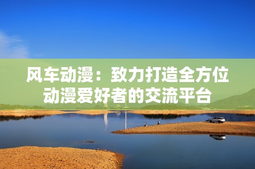 风车动漫：致力打造全方位动漫爱好者的交流平台