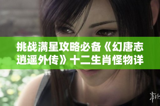 挑战满星攻略必备《幻唐志逍遥外传》十二生肖怪物详解解析全攻略