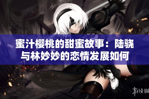 蜜汁樱桃的甜蜜故事：陆骁与林妙妙的恋情发展如何