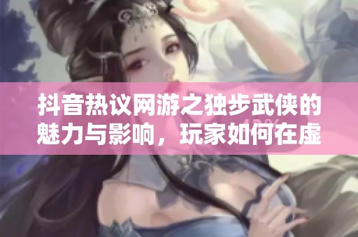 抖音热议网游之独步武侠的魅力与影响，玩家如何在虚拟世界中寻找真实体验