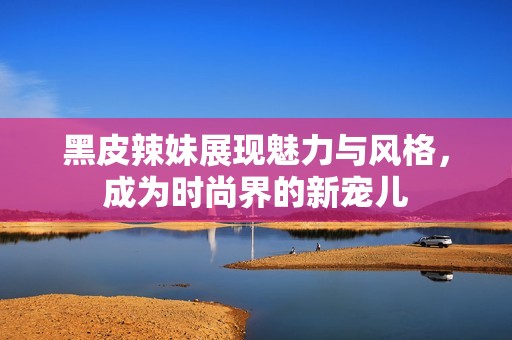 黑皮辣妹展现魅力与风格，成为时尚界的新宠儿