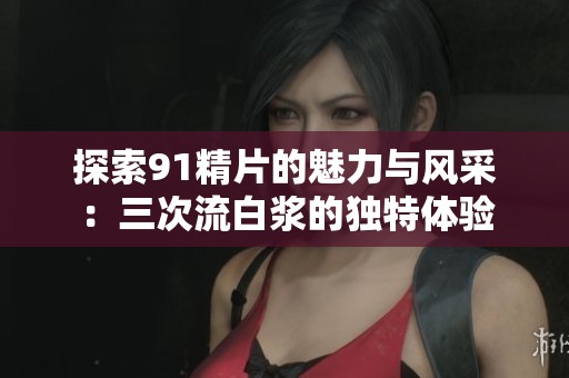 探索91精片的魅力与风采：三次流白浆的独特体验