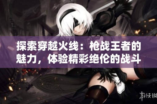 探索穿越火线：枪战王者的魅力，体验精彩绝伦的战斗乐趣与丰富内容！