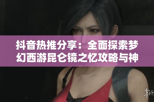 抖音热推分享：全面探索梦幻西游昆仑镜之忆攻略与神器任务解锁技巧