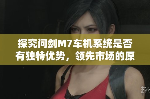 探究问剑M7车机系统是否有独特优势，领先市场的原因在哪里