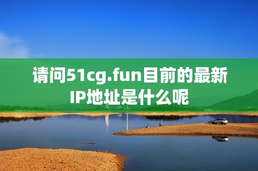 请问51cg.fun目前的最新IP地址是什么呢