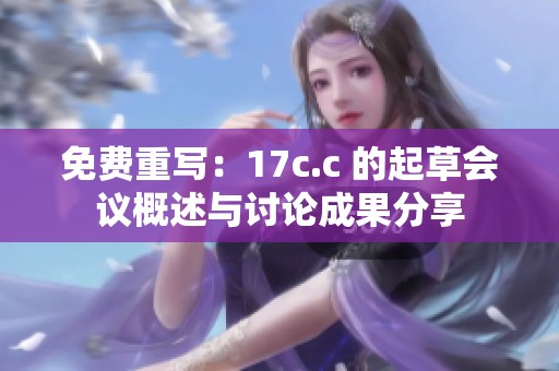 免费重写：17c.c 的起草会议概述与讨论成果分享