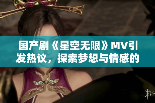 国产剧《星空无限》MV引发热议，探索梦想与情感的交融之旅