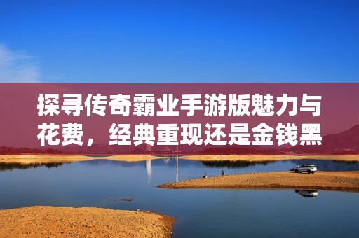 探寻传奇霸业手游版魅力与花费，经典重现还是金钱黑洞？