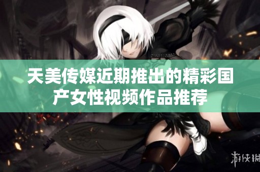 天美传媒近期推出的精彩国产女性视频作品推荐