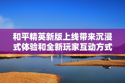 和平精英新版上线带来沉浸式体验和全新玩家互动方式