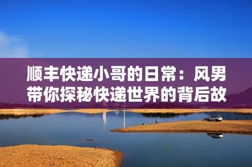 顺丰快递小哥的日常：风男带你探秘快递世界的背后故事