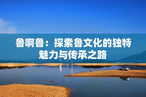 鲁啊鲁：探索鲁文化的独特魅力与传承之路