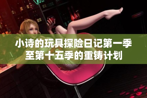 小诗的玩具探险日记第一季至第十五季的重铸计划