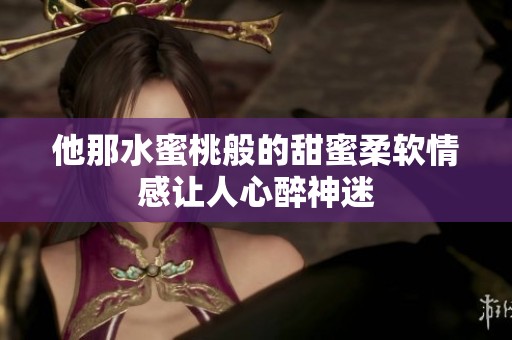 他那水蜜桃般的甜蜜柔软情感让人心醉神迷