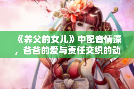 《养父的女儿》中配音情深，爸爸的爱与责任交织的动人故事