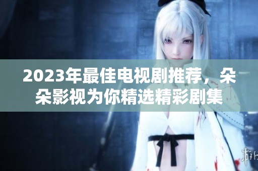 2023年最佳电视剧推荐，朵朵影视为你精选精彩剧集