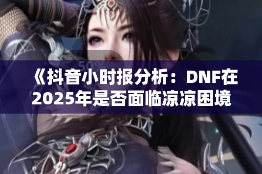 《抖音小时报分析：DNF在2025年是否面临凉凉困境》
