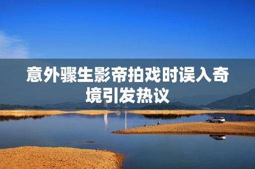 意外骤生影帝拍戏时误入奇境引发热议