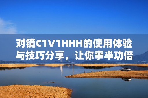 对镜C1V1HHH的使用体验与技巧分享，让你事半功倍