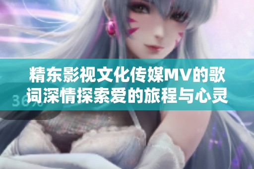精东影视文化传媒MV的歌词深情探索爱的旅程与心灵的交汇