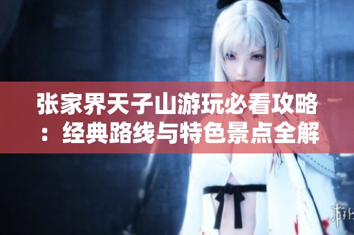 张家界天子山游玩必看攻略：经典路线与特色景点全解析
