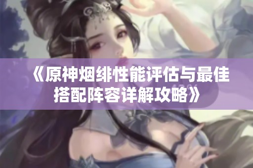 《原神烟绯性能评估与最佳搭配阵容详解攻略》
