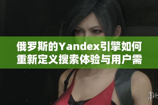 俄罗斯的Yandex引擎如何重新定义搜索体验与用户需求