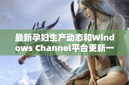 最新孕妇生产动态和Windows Channel平台更新一览