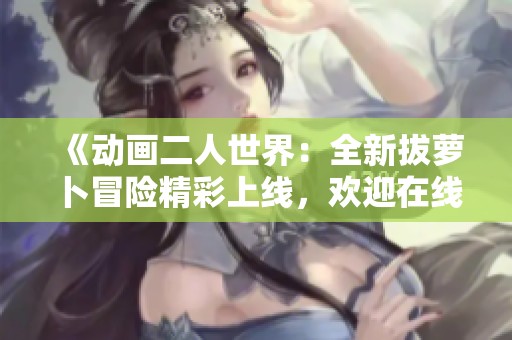 《动画二人世界：全新拔萝卜冒险精彩上线，欢迎在线观看》