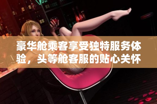 豪华舱乘客享受独特服务体验，头等舱客服的贴心关怀揭秘