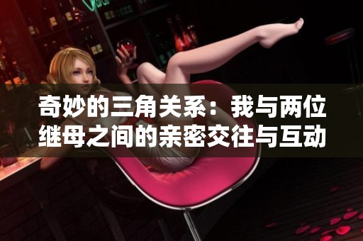 奇妙的三角关系：我与两位继母之间的亲密交往与互动
