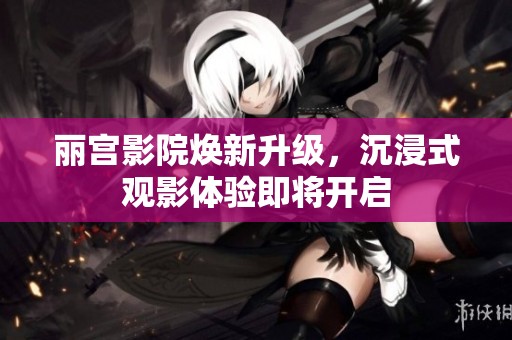 丽宫影院焕新升级，沉浸式观影体验即将开启