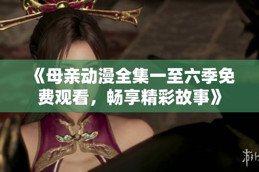 《母亲动漫全集一至六季免费观看，畅享精彩故事》